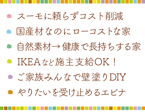 ・スーモに頼らずコスト削減・国産材なのにローコストな家・自然素材→健康で長持する家・IKEAなどの施主支給OK!・家族みんなで壁塗りDIY・やりたいを受け止めるエビナ