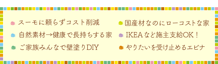 ・スーモに頼らずコスト削減・国産材なのにローコストな家・自然素材→健康で長持する家・IKEAなどの施主支給OK!・家族みんなで壁塗りDIY・やりたいを受け止めるエビナ
