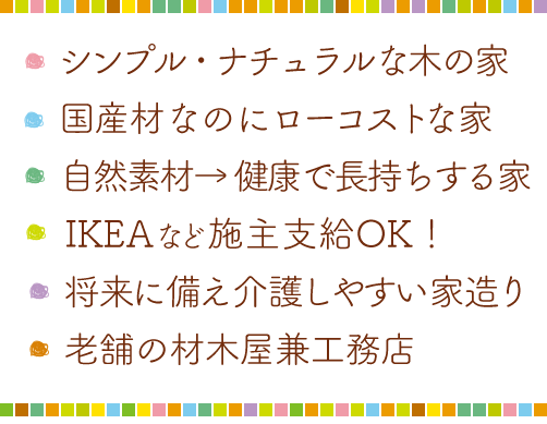 ・シンプルでナチュラルな木の家・健康を考えれば自然素材・国産木材をローコストで・IKEAなど持ち込みOK！・将来に備えた介護しやすい家作り・老舗の材木屋兼工務店